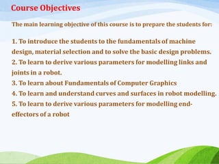 Course Objectives
The main learning objective of this course is to prepare the students for:
1. To introduce the students to the fundamentals of machine
design, material selection and to solve the basic design problems.
2. To learn to derive various parameters for modelling links and
joints in a robot.
3. To learn about Fundamentals of Computer Graphics
4. To learn and understand curves and surfaces in robot modelling.
5. To learn to derive various parameters for modelling end-
effectors of a robot
 