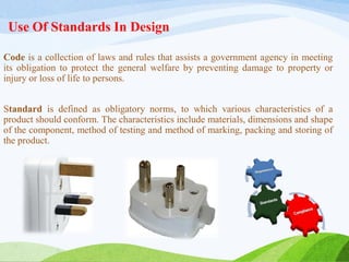 Use Of Standards In Design
Code is a collection of laws and rules that assists a government agency in meeting
its obligation to protect the general welfare by preventing damage to property or
injury or loss of life to persons.
Standard is defined as obligatory norms, to which various characteristics of a
product should conform. The characteristics include materials, dimensions and shape
of the component, method of testing and method of marking, packing and storing of
the product.
 