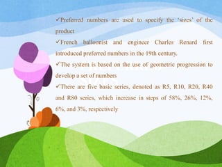 PREFERRED
SIZES
Preferred numbers are used to specify the ‘sizes’ of the
product
French balloonist and engineer Charles Renard first
introduced preferred numbers in the 19th century.
The system is based on the use of geometric progression to
develop a set of numbers
There are five basic series, denoted as R5, R10, R20, R40
and R80 series, which increase in steps of 58%, 26%, 12%,
6%, and 3%, respectively
 
