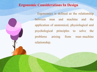 Ergonomic Considerations In Design
Ergonomics is defined as the relationship
between man and machine and the
application of anatomical, physiological and
psychological principles to solve the
problems arising from man–machine
relationship.
 