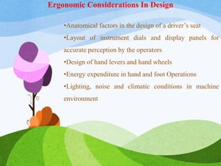 •Anatomical factors in the design of a driver’s seat
•Layout of instrument dials and display panels for
accurate perception by the operators
•Design of hand levers and hand wheels
•Energy expenditure in hand and foot Operations
•Lighting, noise and climatic conditions in machine
environment
Ergonomic Considerations In Design
 