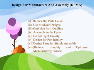Design For Manufacture And Assembly (DFMA)
(i) Reduce the Parts Count
(ii) Use Modular Designs
(iii) Optimize Part Handling
(iv) Assemble in the Open
(v) Do not Fight Gravity
(vi) Design for Part Identity
(vii)Design Parts for Simple Assembly
(viii)Reduce, Simplify and Optimize
Manufacturing Process
 