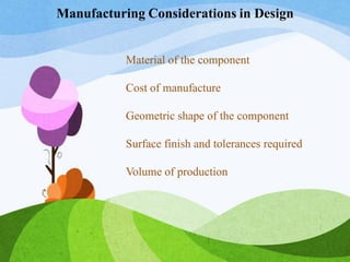 Material of the component
Cost of manufacture
Geometric shape of the component
Surface finish and tolerances required
Volume of production
Manufacturing Considerations in Design
 