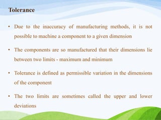 Tolerance
• Due to the inaccuracy of manufacturing methods, it is not
possible to machine a component to a given dimension
• The components are so manufactured that their dimensions lie
between two limits - maximum and minimum
• Tolerance is defined as permissible variation in the dimensions
of the component
• The two limits are sometimes called the upper and lower
deviations
 
