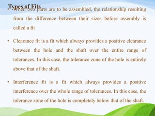 Types of Fits
• When two parts are to be assembled, the relationship resulting
from the difference between their sizes before assembly is
called a fit
• Clearance fit is a fit which always provides a positive clearance
between the hole and the shaft over the entire range of
tolerances. In this case, the tolerance zone of the hole is entirely
above that of the shaft.
• Interference fit is a fit which always provides a positive
interference over the whole range of tolerances. In this case, the
tolerance zone of the hole is completely below that of the shaft.
 