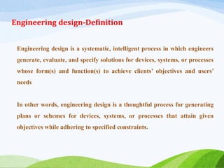 Engineering design-Definition
Engineering design is a systematic, intelligent process in which engineers
generate, evaluate, and specify solutions for devices, systems, or processes
whose form(s) and function(s) to achieve clients’ objectives and users’
needs
In other words, engineering design is a thoughtful process for generating
plans or schemes for devices, systems, or processes that attain given
objectives while adhering to specified constraints.
 