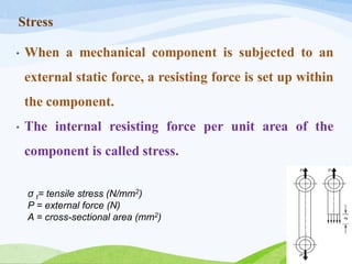 Stress
• When a mechanical component is subjected to an
external static force, a resisting force is set up within
the component.
• The internal resisting force per unit area of the
component is called stress.
σ t= tensile stress (N/mm2)
P = external force (N)
A = cross-sectional area (mm2)
 