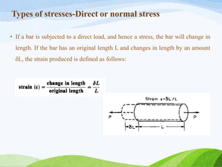 Types of stresses-Direct or normal stress
• If a bar is subjected to a direct load, and hence a stress, the bar will change in
length. If the bar has an original length L and changes in length by an amount
δL, the strain produced is defined as follows:
 