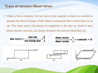 Types of stresses-Shear stress
• There is then a tendency for one layer of the material to slide over another to
produce the form of failure. If this failure is restricted, then a shear stress is set
up. This shear stress will always be tangential to the area on which it acts;
direct stresses, however, are always normal to the area on which they act.
 