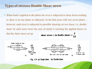 Types of stresses-Double Shear stress
• When load is applied to the plates the rivet is subjected to shear forces tending
to shear it on one plane as indicated. In the butt joint with two cover plates ,
however, each rivet is subjected to possible shearing on two faces, i.e. double
shear. In such cases twice the area of metal is resisting the applied forces so
that the shear stress set up
 