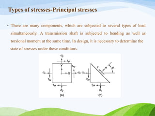 Types of stresses-Principal stresses
• There are many components, which are subjected to several types of load
simultaneously. A transmission shaft is subjected to bending as well as
torsional moment at the same time. In design, it is necessary to determine the
state of stresses under these conditions.
 