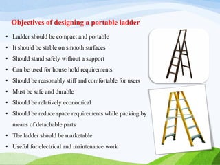 Objectives of designing a portable ladder
• Ladder should be compact and portable
• It should be stable on smooth surfaces
• Should stand safely without a support
• Can be used for house hold requirements
• Should be reasonably stiff and comfortable for users
• Must be safe and durable
• Should be relatively economical
• Should be reduce space requirements while packing by
means of detachable parts
• The ladder should be marketable
• Useful for electrical and maintenance work
 