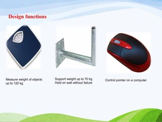 Measure weight of objects
up to 120 kg
Support weight up to 70 kg
Hold on wall without failure
Control pointer on a computer
Design functions
 