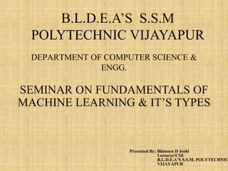 DEPARTMENT OF COMPUTER SCIENCE &
ENGG.
Presented By: Bhimsen D Joshi
Lecturer/CSE
B.L.D.E.A’S S.S.M. POLYTECHNIC
VIJAYAPUR
B.L.D.E.A’S S.S.M
POLYTECHNIC VIJAYAPUR
SEMINAR ON FUNDAMENTALS OF
MACHINE LEARNING & IT’S TYPES
 