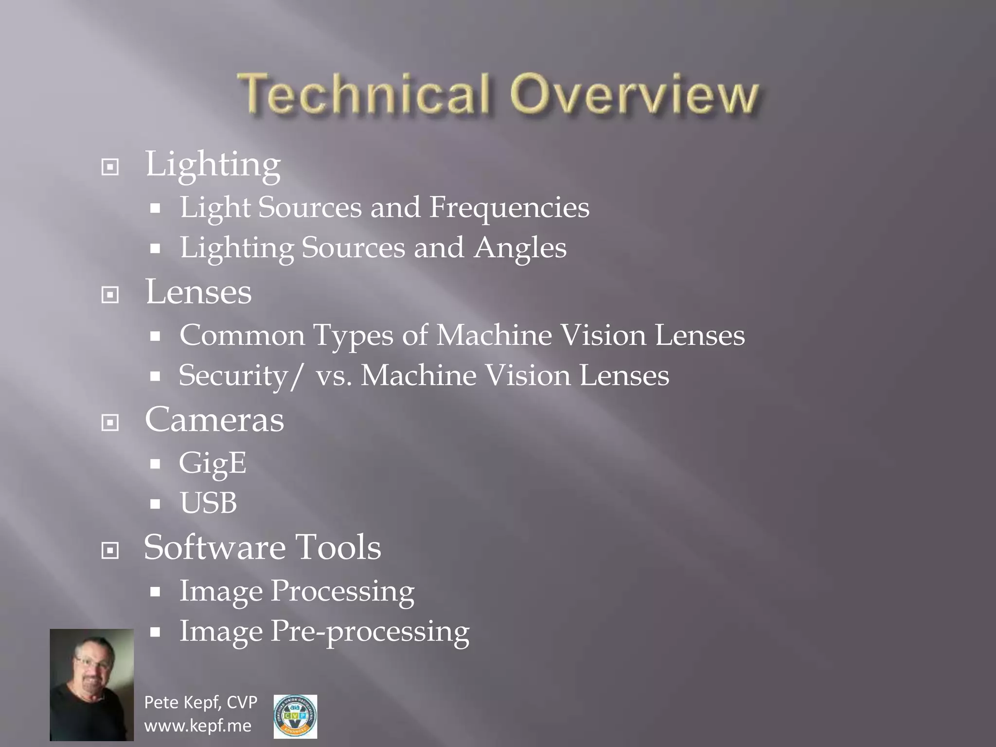 Pete Kepf, CVP
www.kepf.me
 Lighting
 Light Sources and Frequencies
 Lighting Sources and Angles
 Lenses
 Common Types of Machine Vision Lenses
 Security/ vs. Machine Vision Lenses
 Cameras
 GigE
 USB
 Software Tools
 Image Processing
 Image Pre-processing
 