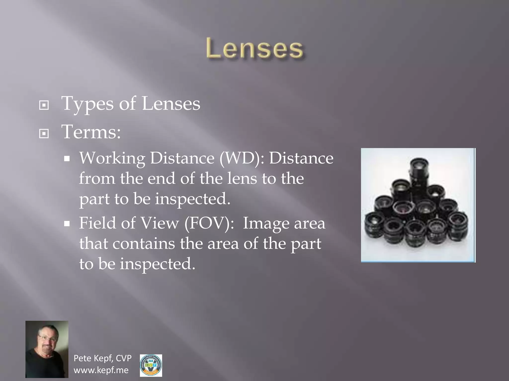 Pete Kepf, CVP
www.kepf.me
 Types of Lenses
 Terms:
 Working Distance (WD): Distance
from the end of the lens to the
part to be inspected.
 Field of View (FOV): Image area
that contains the area of the part
to be inspected.
 