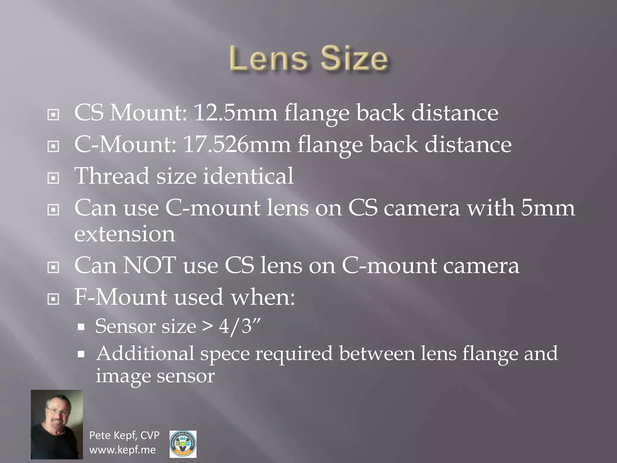 Pete Kepf, CVP
www.kepf.me
 CS Mount: 12.5mm flange back distance
 C-Mount: 17.526mm flange back distance
 Thread size identical
 Can use C-mount lens on CS camera with 5mm
extension
 Can NOT use CS lens on C-mount camera
 F-Mount used when:
 Sensor size > 4/3”
 Additional spece required between lens flange and
image sensor
 