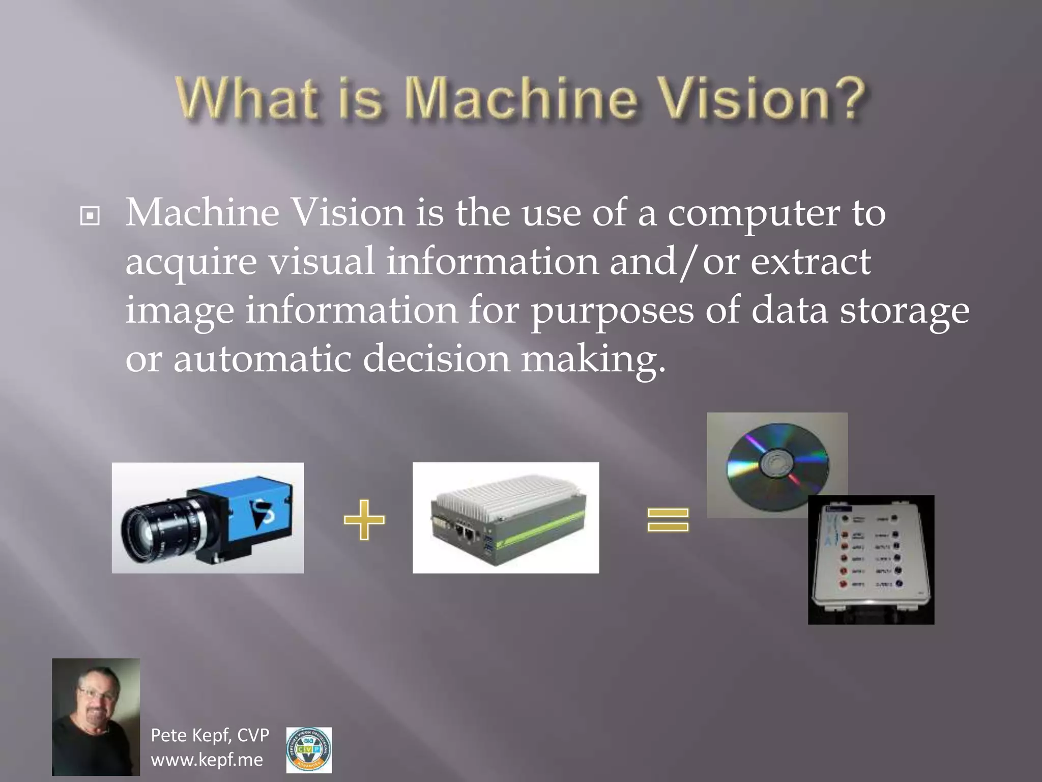 Pete Kepf, CVP
www.kepf.me
 Machine Vision is the use of a computer to
acquire visual information and/or extract
image information for purposes of data storage
or automatic decision making.
 
