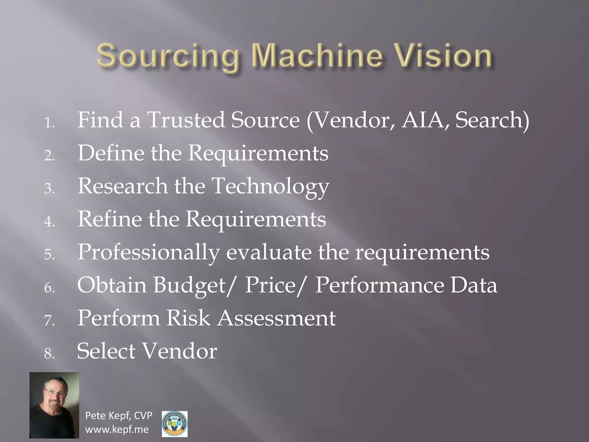 Pete Kepf, CVP
www.kepf.me
1. Find a Trusted Source (Vendor, AIA, Search)
2. Define the Requirements
3. Research the Technology
4. Refine the Requirements
5. Professionally evaluate the requirements
6. Obtain Budget/ Price/ Performance Data
7. Perform Risk Assessment
8. Select Vendor
 