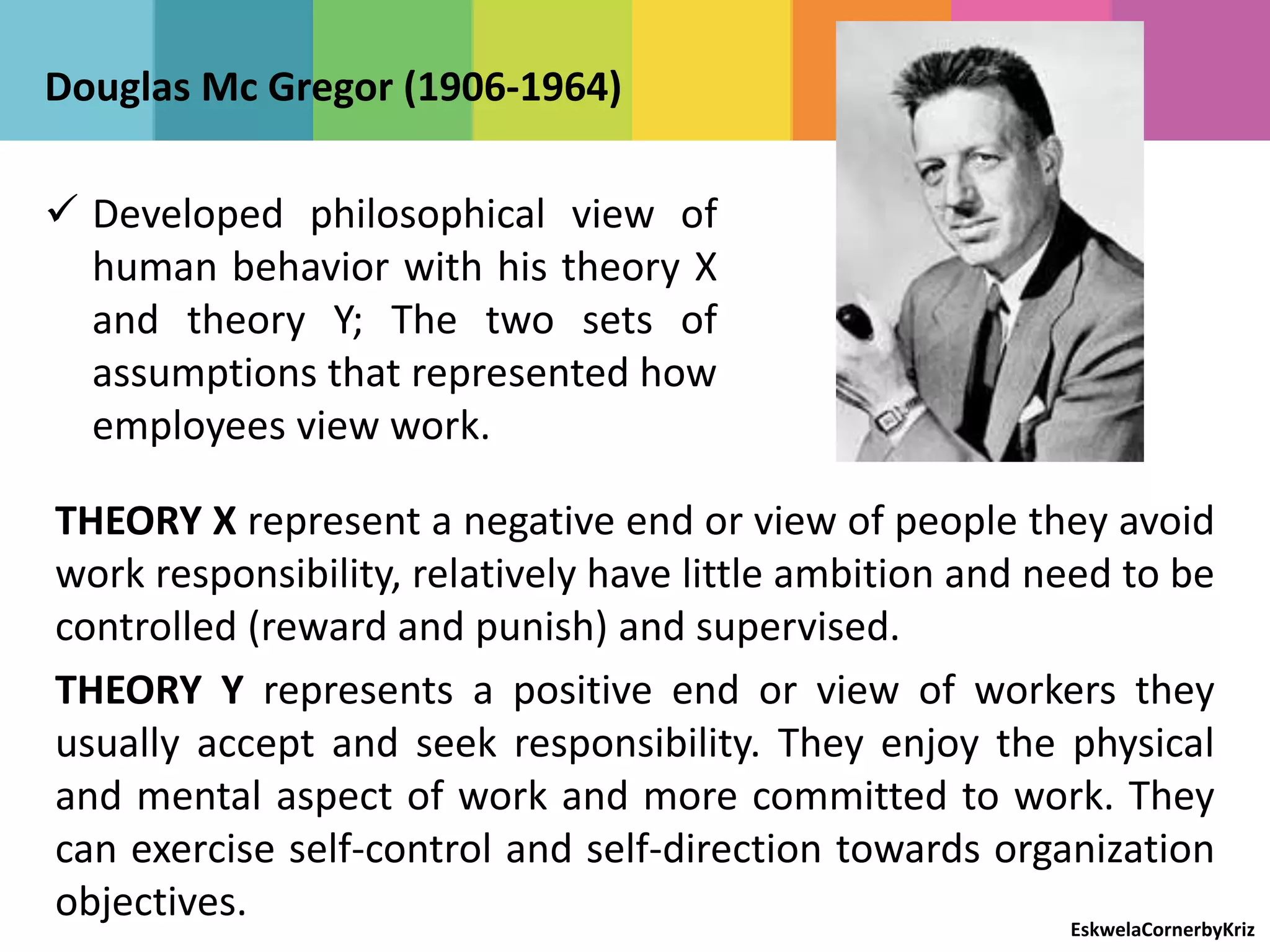 Douglas Mc Gregor (1906-1964)
 Developed philosophical view of
human behavior with his theory X
and theory Y; The two sets of
assumptions that represented how
employees view work.
THEORY X represent a negative end or view of people they avoid
work responsibility, relatively have little ambition and need to be
controlled (reward and punish) and supervised.
THEORY Y represents a positive end or view of workers they
usually accept and seek responsibility. They enjoy the physical
and mental aspect of work and more committed to work. They
can exercise self-control and self-direction towards organization
objectives. EskwelaCornerbyKriz
 