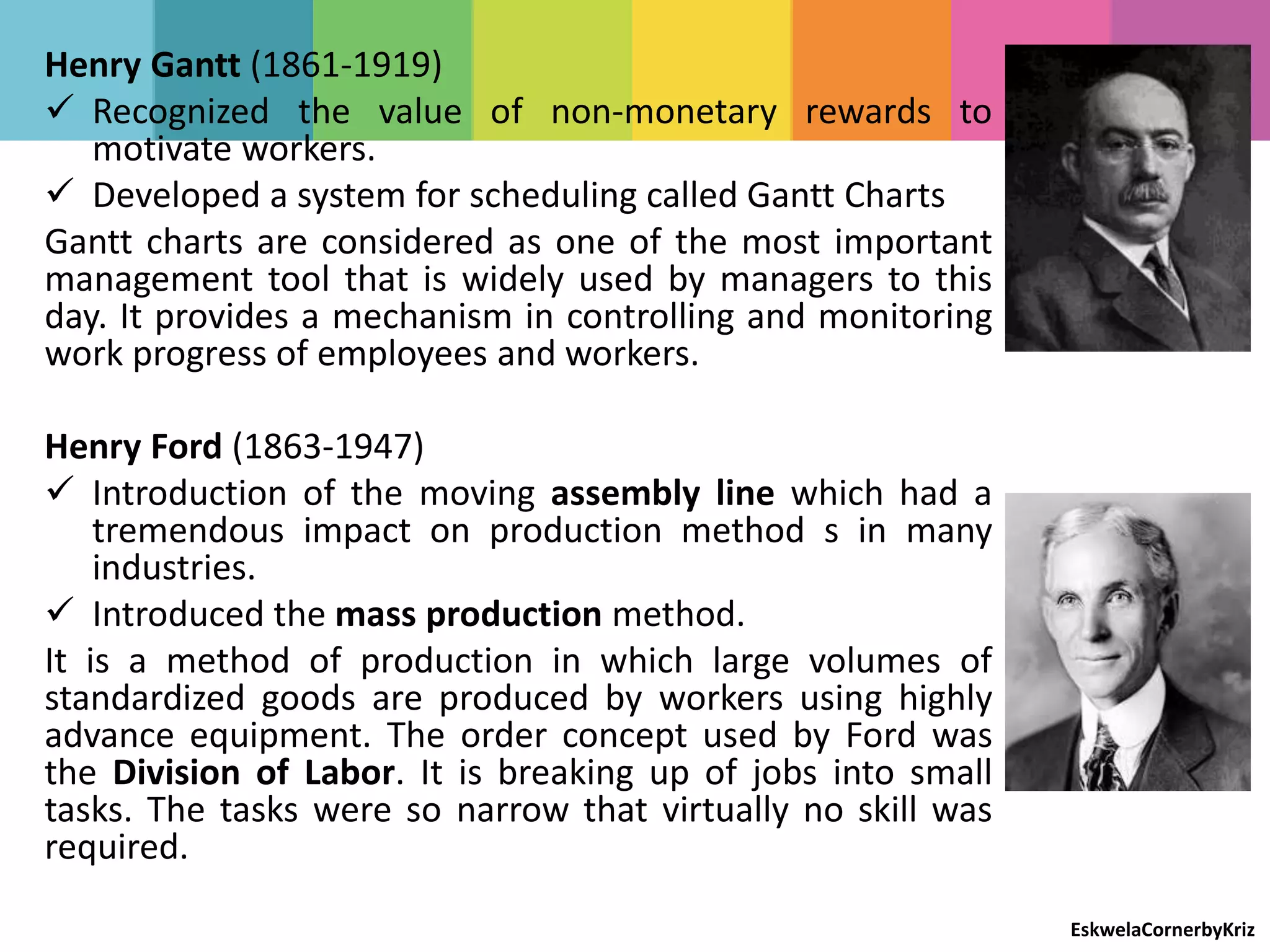 Henry Gantt (1861-1919)
 Recognized the value of non-monetary rewards to
motivate workers.
 Developed a system for scheduling called Gantt Charts
Gantt charts are considered as one of the most important
management tool that is widely used by managers to this
day. It provides a mechanism in controlling and monitoring
work progress of employees and workers.
Henry Ford (1863-1947)
 Introduction of the moving assembly line which had a
tremendous impact on production method s in many
industries.
 Introduced the mass production method.
It is a method of production in which large volumes of
standardized goods are produced by workers using highly
advance equipment. The order concept used by Ford was
the Division of Labor. It is breaking up of jobs into small
tasks. The tasks were so narrow that virtually no skill was
required.
EskwelaCornerbyKriz
 