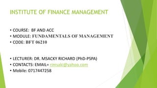 INSTITUTE OF FINANCE MANAGEMENT
• COURSE: BF AND ACC
• MODULE: FUNDAMENTALS OF MANAGEMENT
• CODE: BFT 06210
• LECTURER: DR. MSACKY RICHARD (PhD-PSPA)
• CONTACTS: EMAIL= rimsaki@yahoo.com
• Mobile: 0717447258
 