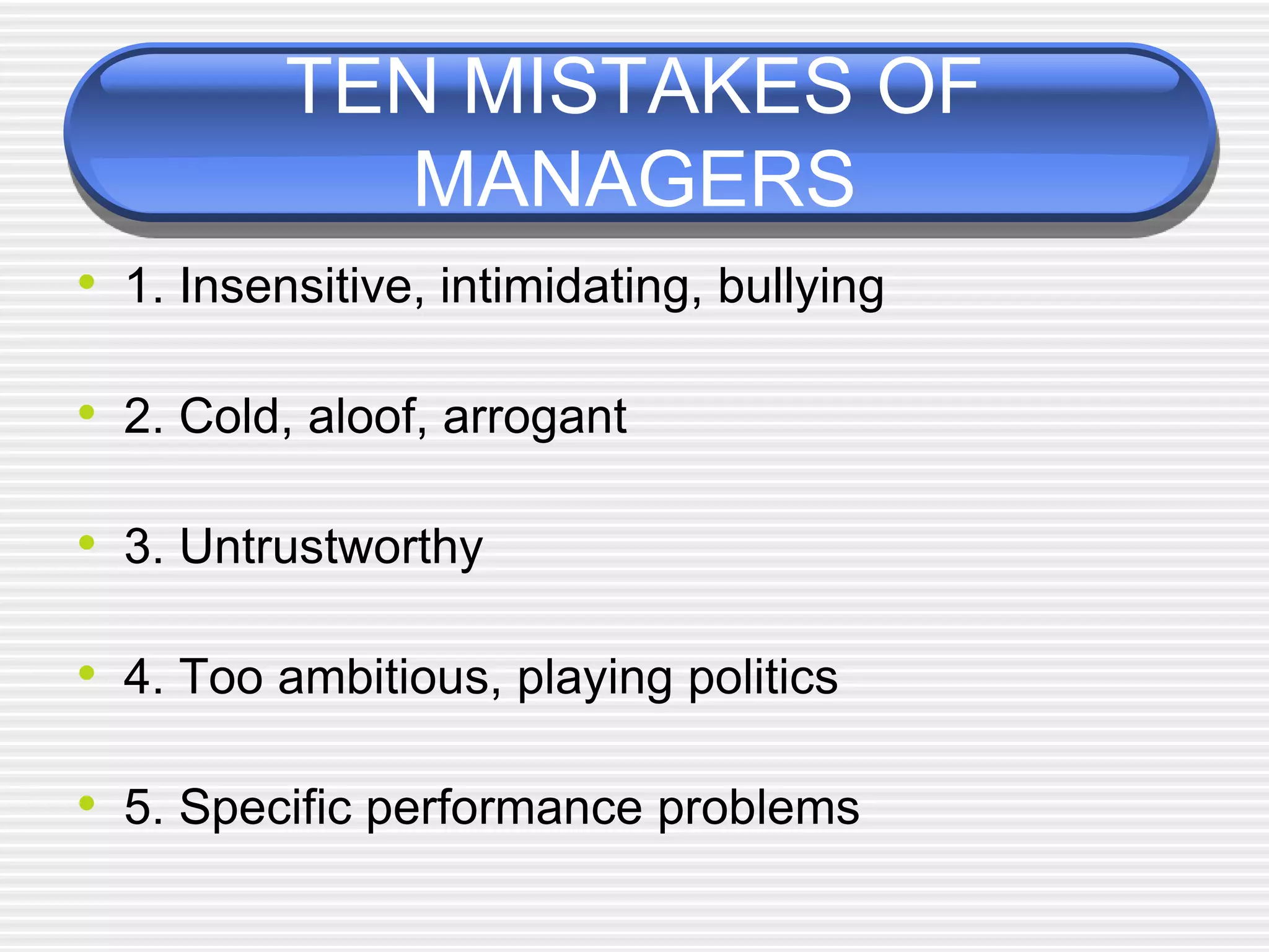 TEN MISTAKES OF
MANAGERS
• 1. Insensitive, intimidating, bullying
• 2. Cold, aloof, arrogant
• 3. Untrustworthy
• 4. Too ambitious, playing politics
• 5. Specific performance problems
 