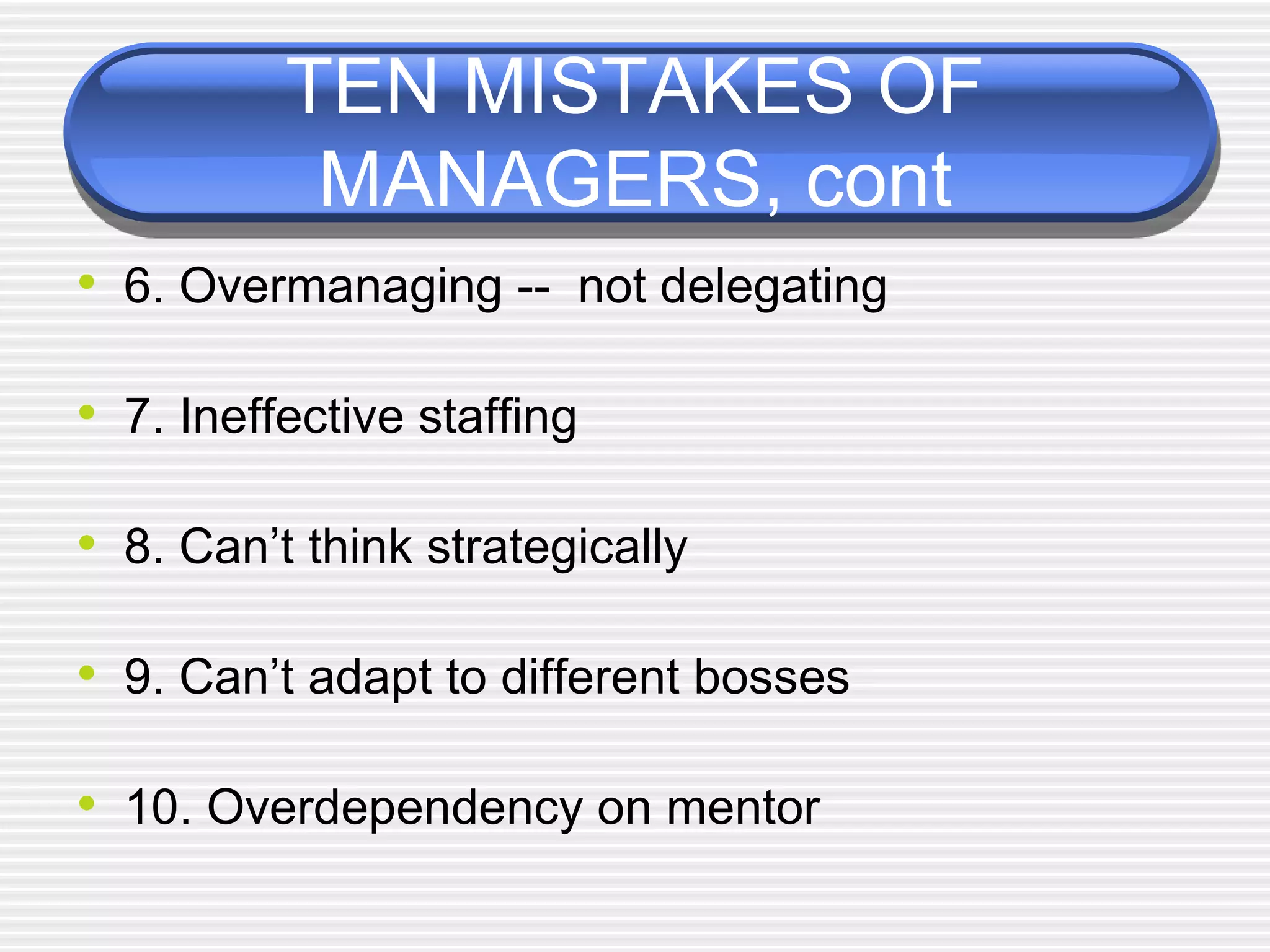TEN MISTAKES OF
MANAGERS, cont
• 6. Overmanaging -- not delegating
• 7. Ineffective staffing
• 8. Can’t think strategically
• 9. Can’t adapt to different bosses
• 10. Overdependency on mentor
 