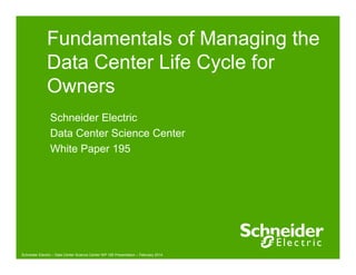 Fundamentals of Managing the 
Data Center Life Cycle for 
Owners 
Schneider Electric 
Data Center Science Center 
White Paper 195 
Schneider Electric – Data Center Science Center WP 195 Presentation – February 2014 
 