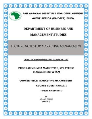 1
DEPARTMENT OF BUSINESS AND
MANAGEMENT STUDIES
CHAPTER 1: FUNDAMENTALS OF MARKETING
PROGRAMME: MBA MARKETING, STRATEGIC
MANAGEMENT & SCM
COURSE TITLE: MARKETING MANAGEMENT
COURSE CODE: MAMA611
TOTAL CREDITS: 3
BY
NGANG PEREZ
(MAJOR 1)
PAN AFRICAN INSTITUTE FOR DEVELOPMENT
-WEST AFRICA (PAID-WA) BUEA
LECTURE NOTES FOR MARKETING MANAGEMENT
 