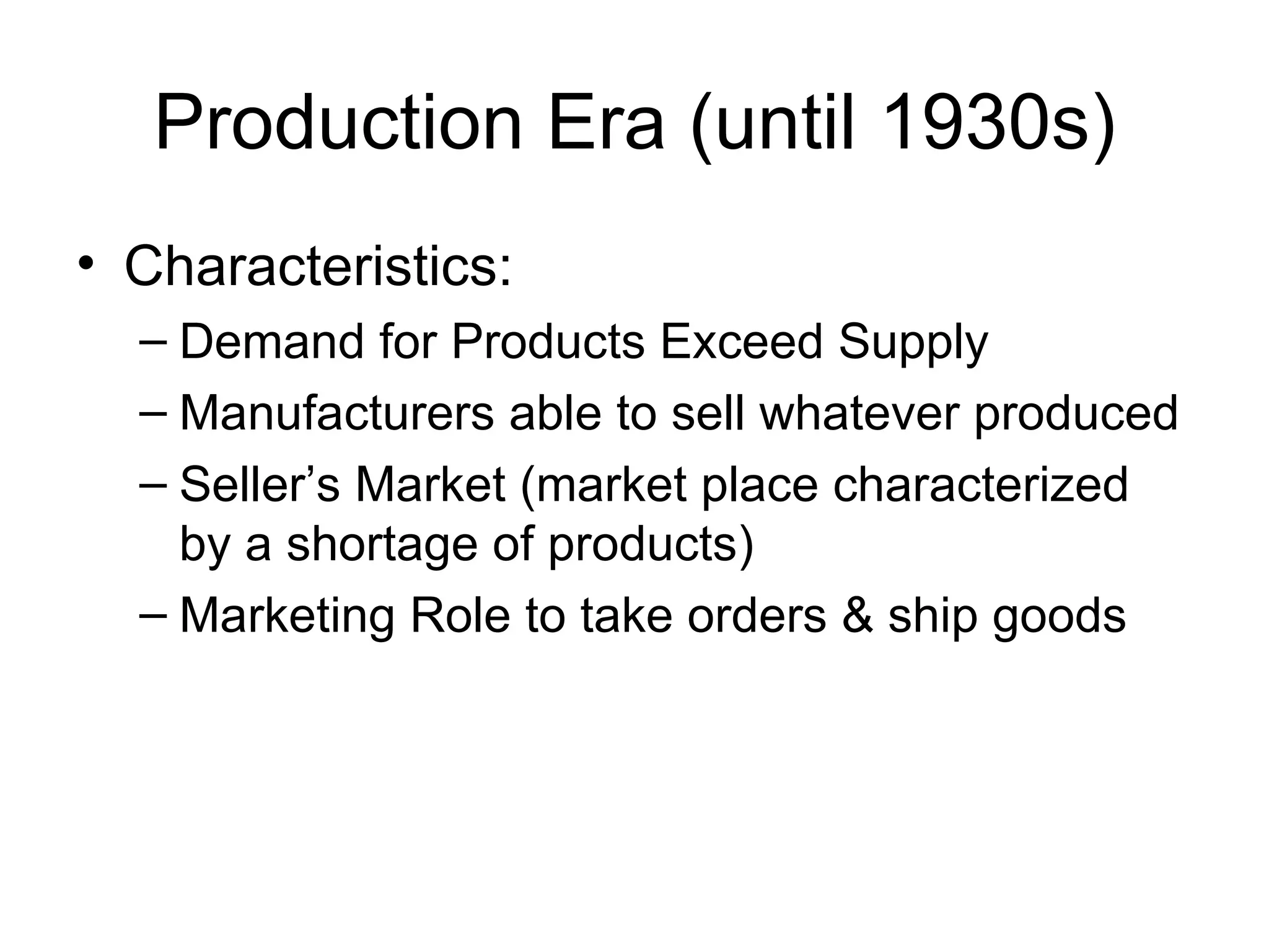 Production Era (until 1930s) Characteristics: Demand for Products Exceed Supply Manufacturers able to sell whatever produced Seller’s Market (market place characterized by a shortage of products) Marketing Role to take orders & ship goods 