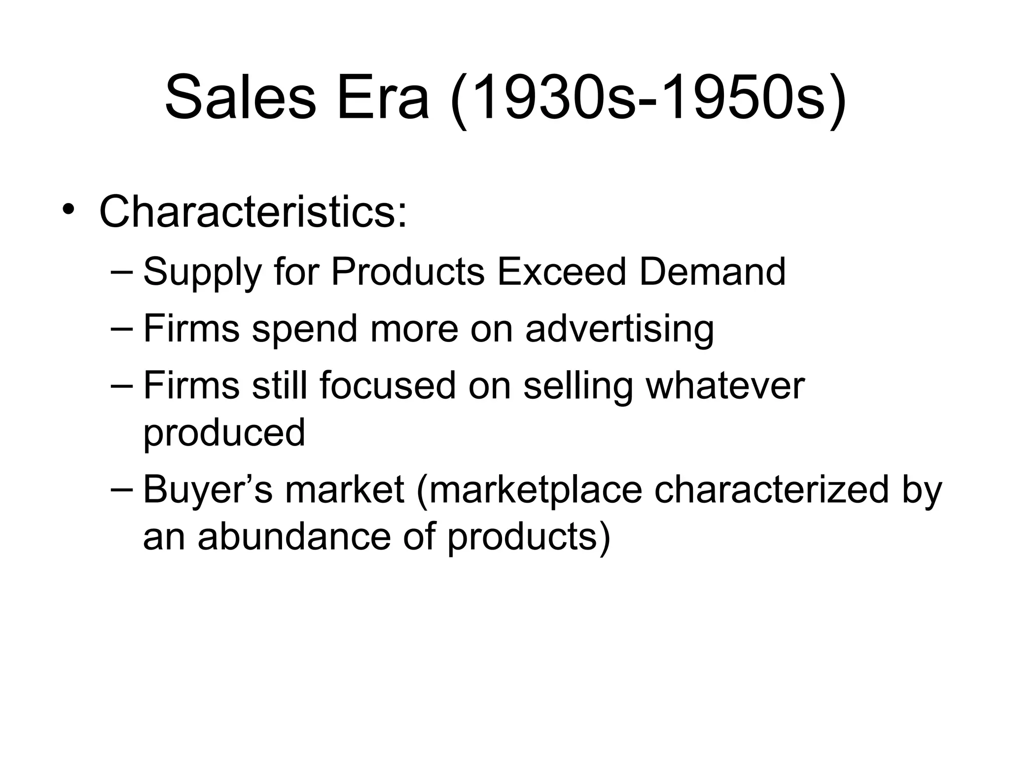 Sales Era (1930s-1950s) Characteristics: Supply for Products Exceed Demand  Firms spend more on advertising Firms still focused on selling whatever produced Buyer’s market (marketplace characterized by an abundance of products) 