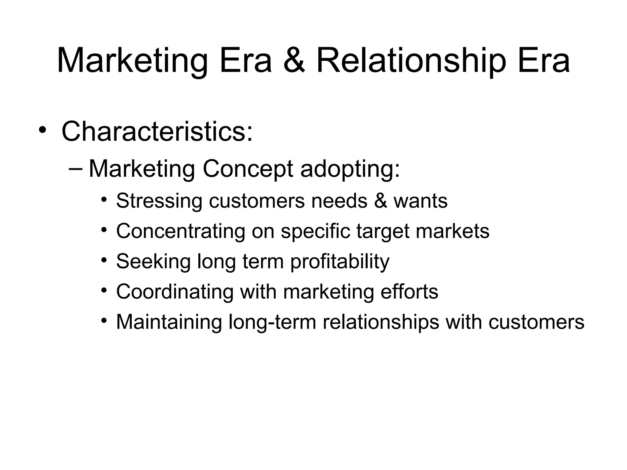 Marketing Era & Relationship Era Characteristics: Marketing Concept adopting: Stressing customers needs & wants Concentrating on specific target markets Seeking long term profitability Coordinating with marketing efforts Maintaining long-term relationships with customers 
