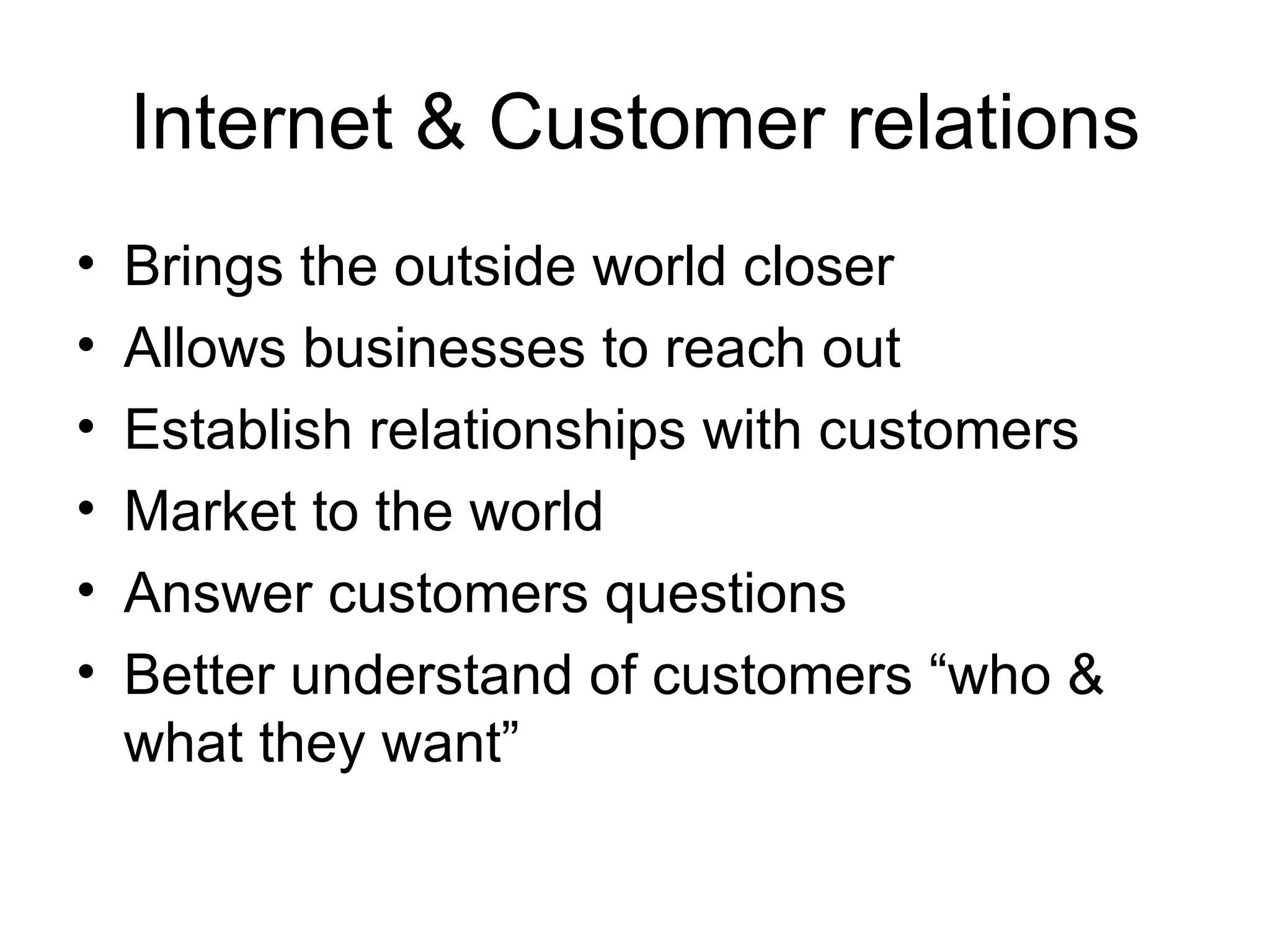 Internet & Customer relations Brings the outside world closer Allows businesses to reach out Establish relationships with customers Market to the world Answer customers questions Better understand of customers “who & what they want” 