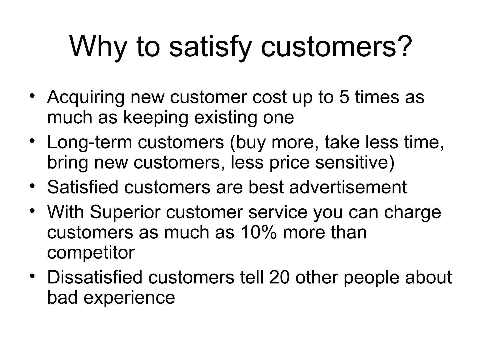 Why to satisfy customers? Acquiring new customer cost up to 5 times as much as keeping existing one Long-term customers (buy more, take less time, bring new customers, less price sensitive) Satisfied customers are best advertisement With Superior customer service you can charge customers as much as 10% more than competitor Dissatisfied customers tell 20 other people about bad experience 