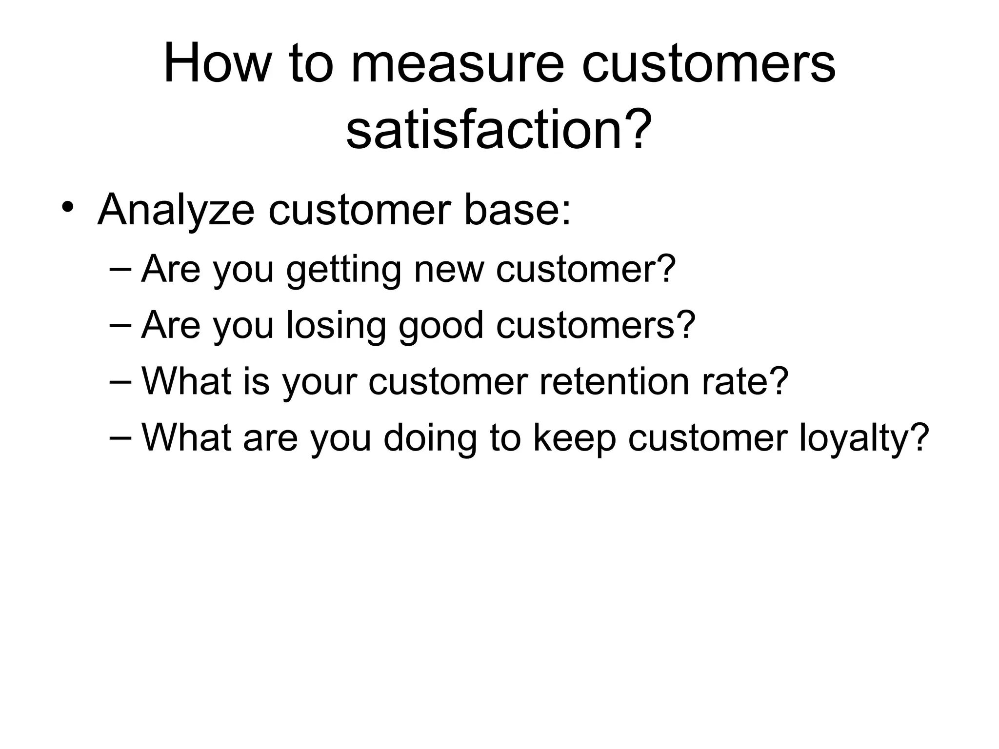 How to measure customers satisfaction? Analyze customer base: Are you getting new customer? Are you losing good customers? What is your customer retention rate? What are you doing to keep customer loyalty? 