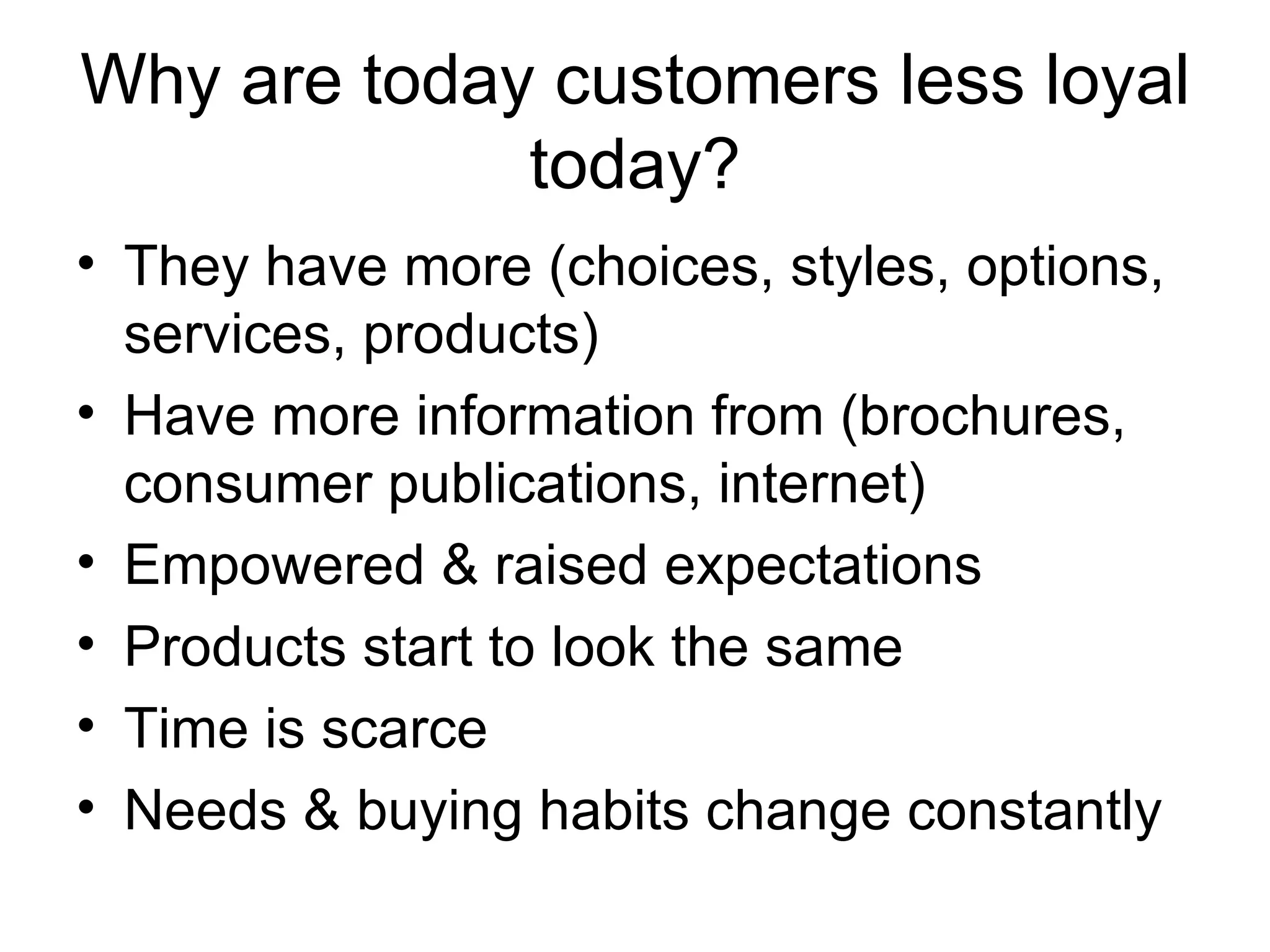 Why are today customers less loyal today? They have more (choices, styles, options, services, products) Have more information from (brochures, consumer publications, internet) Empowered & raised expectations Products start to look the same Time is scarce Needs & buying habits change constantly 