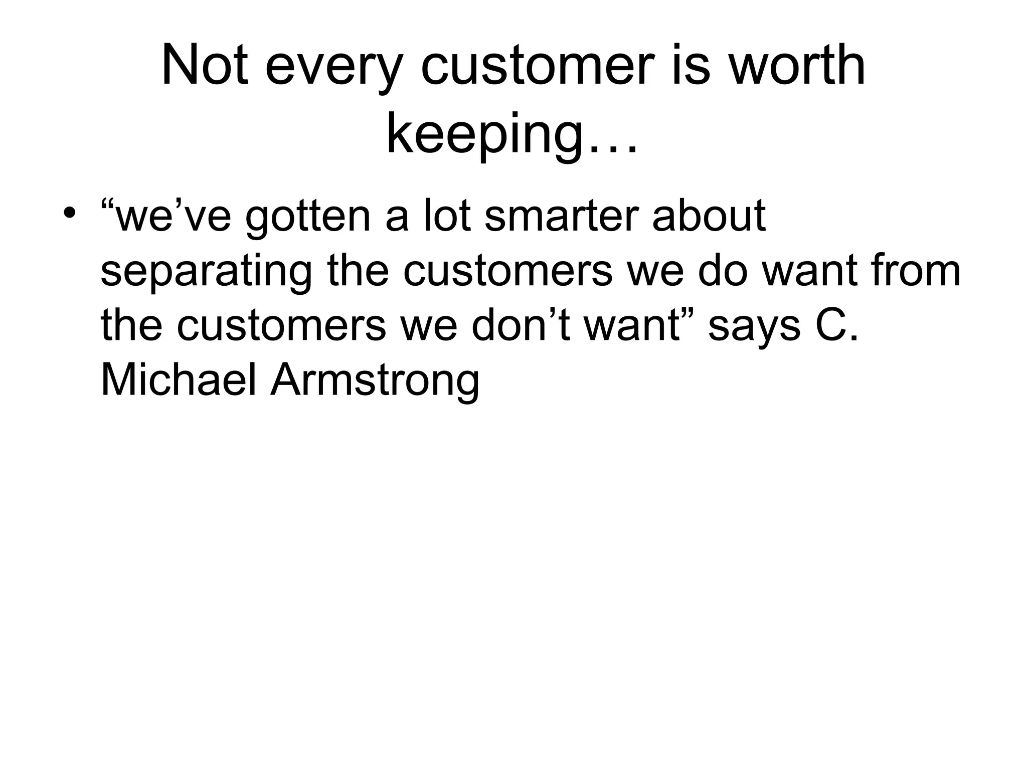Not every customer is worth keeping… “ we’ve gotten a lot smarter about separating the customers we do want from the customers we don’t want” says C. Michael Armstrong 