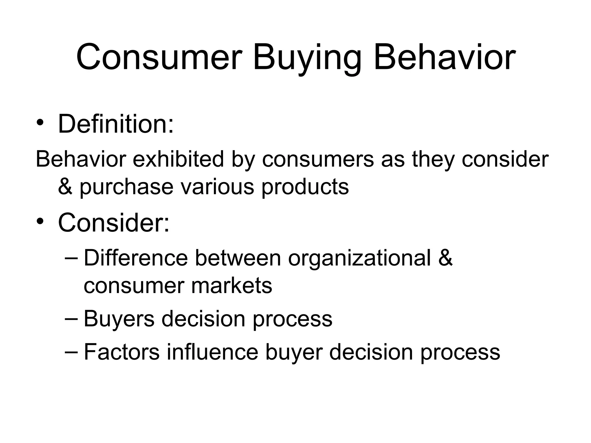 Consumer Buying Behavior Definition: Behavior exhibited by consumers as they consider & purchase various products Consider: Difference between organizational & consumer markets Buyers decision process Factors influence buyer decision process 