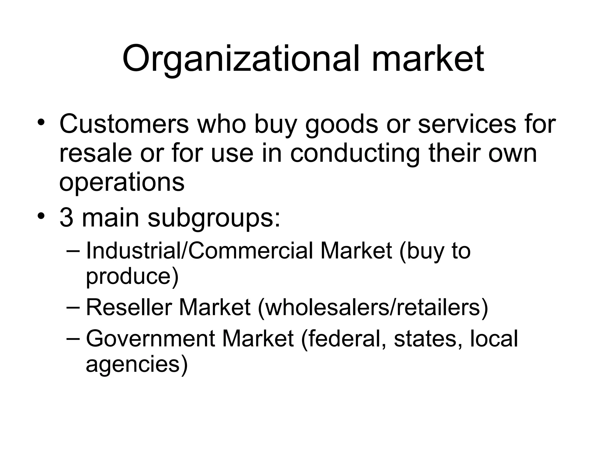 Organizational market Customers who buy goods or services for resale or for use in conducting their own operations 3 main subgroups: Industrial/Commercial Market (buy to produce) Reseller Market (wholesalers/retailers) Government Market (federal, states, local agencies) 