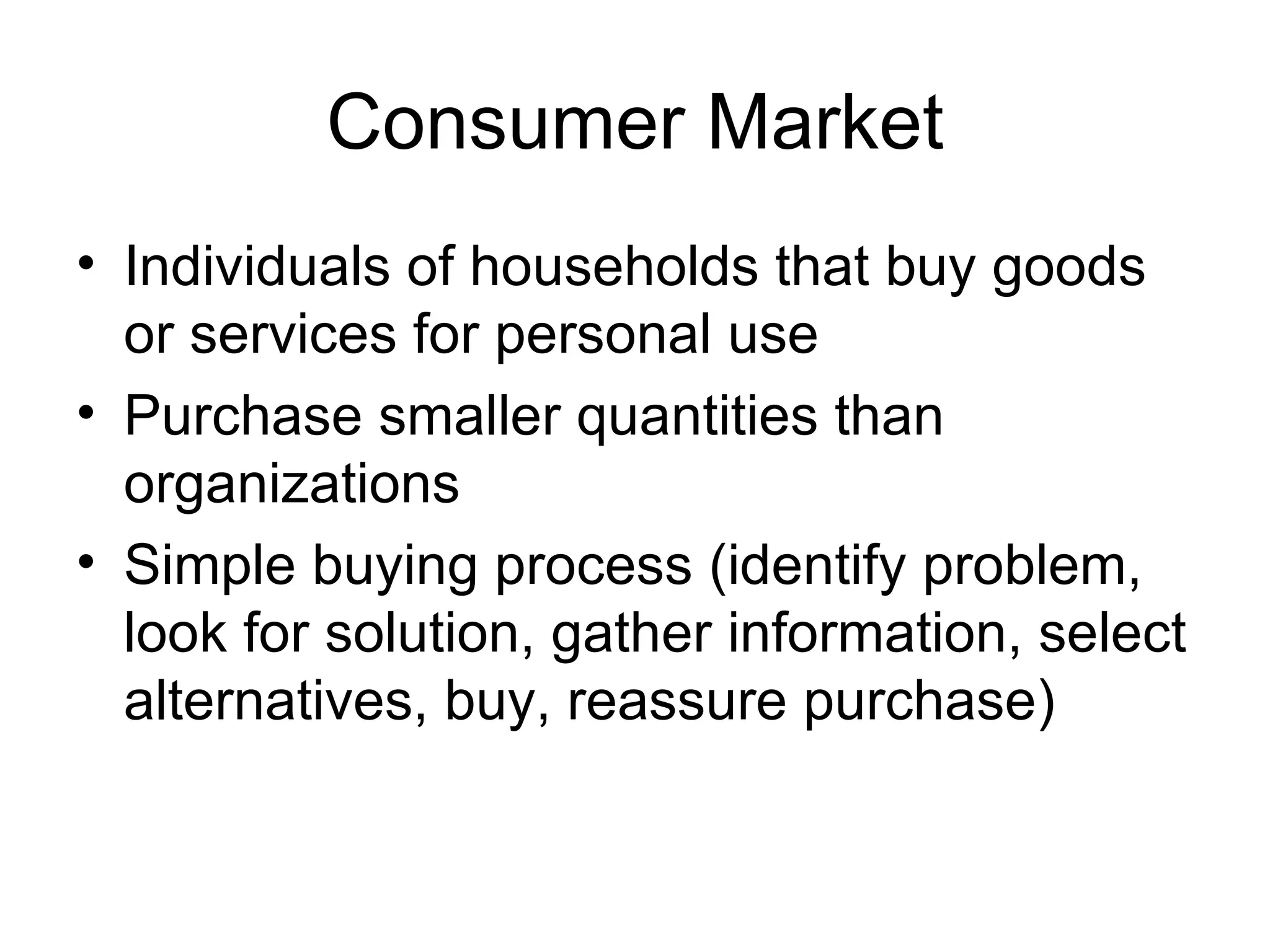 Consumer Market Individuals of households that buy goods or services for personal use Purchase smaller quantities than organizations Simple buying process (identify problem, look for solution, gather information, select alternatives, buy, reassure purchase) 