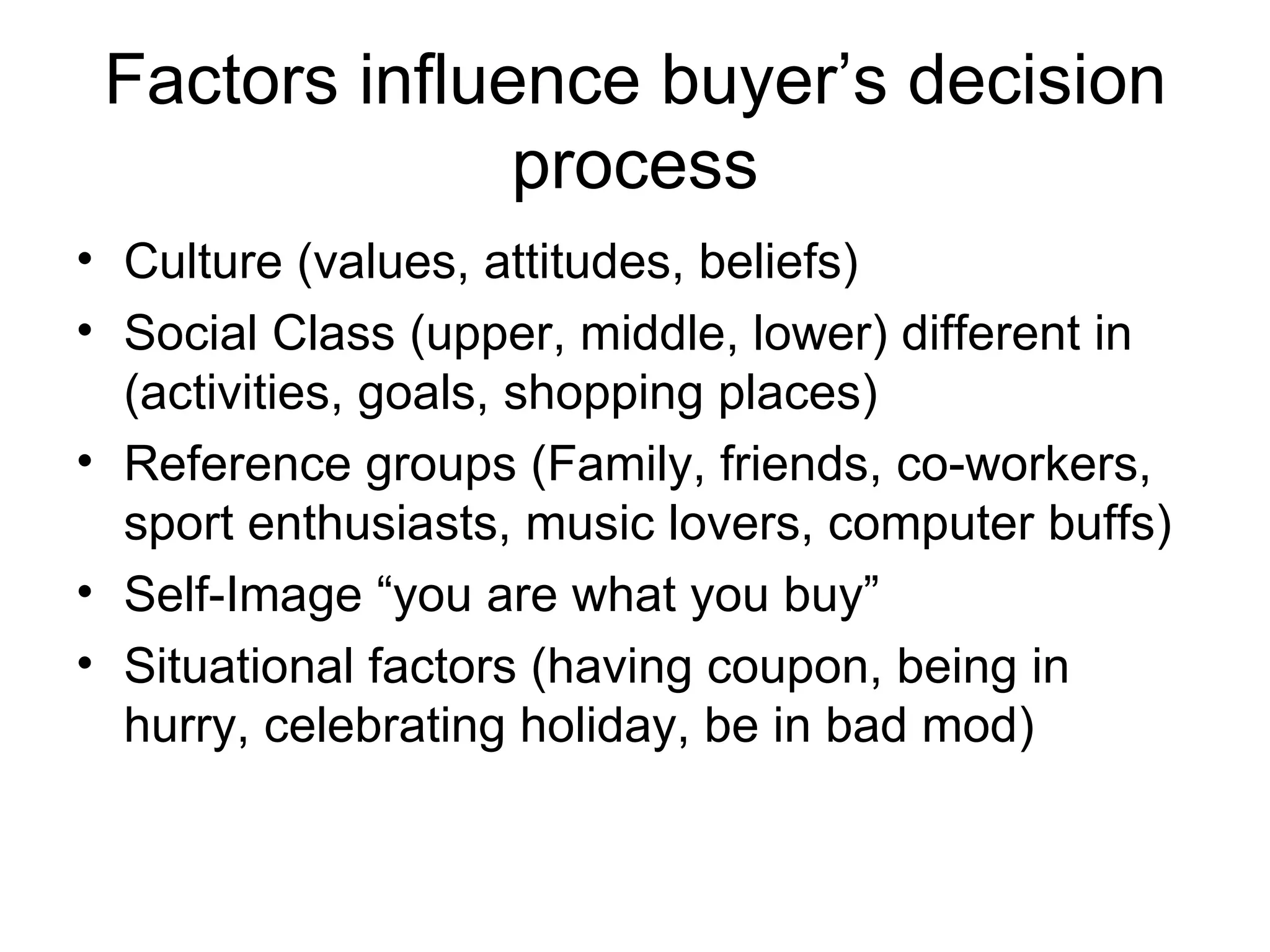 Factors influence buyer’s decision process Culture (values, attitudes, beliefs) Social Class (upper, middle, lower) different in (activities, goals, shopping places) Reference groups (Family, friends, co-workers, sport enthusiasts, music lovers, computer buffs)  Self-Image “you are what you buy” Situational factors (having coupon, being in hurry, celebrating holiday, be in bad mod) 
