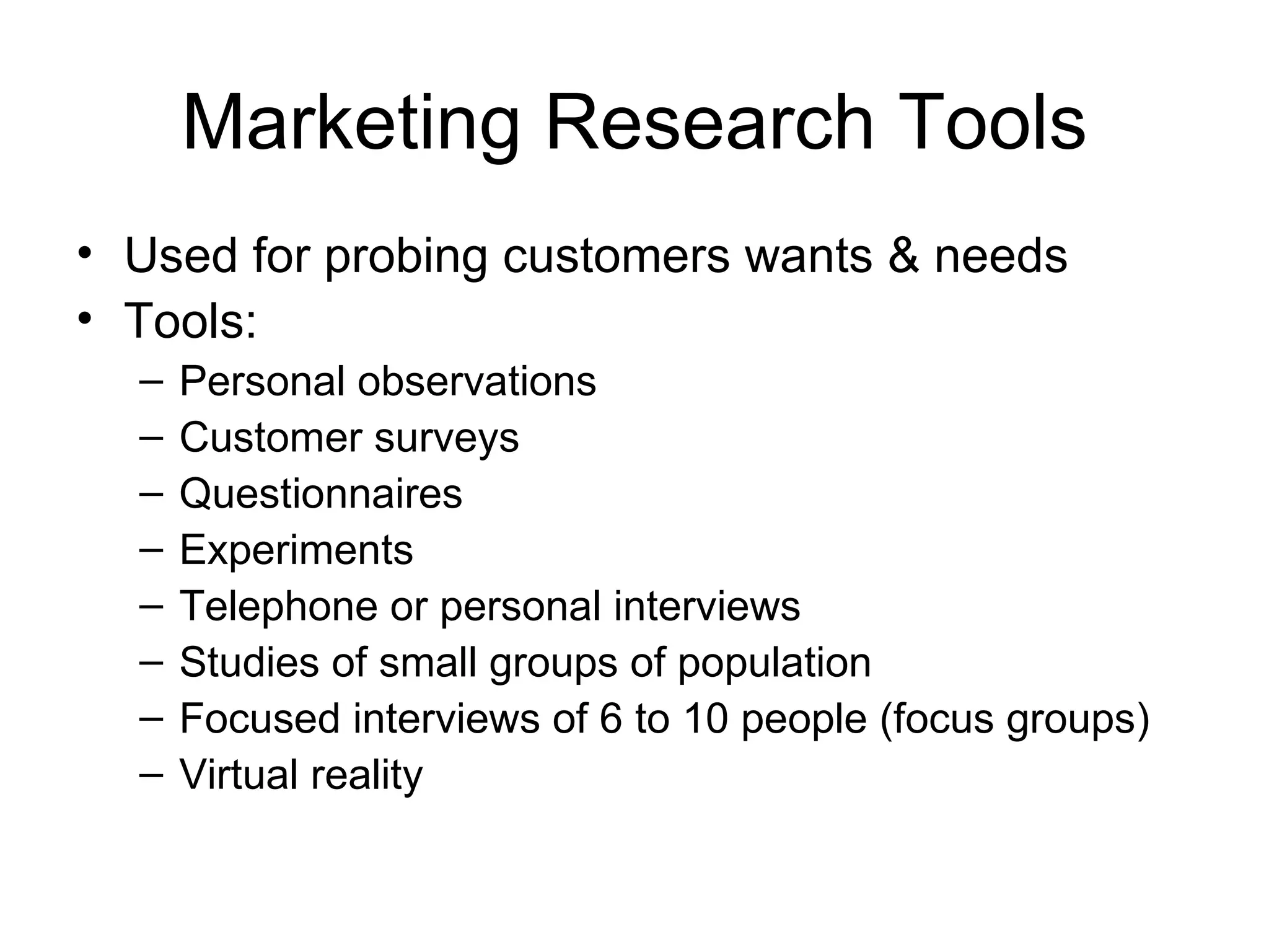 Marketing Research Tools Used for probing customers wants & needs Tools: Personal observations Customer surveys Questionnaires Experiments Telephone or personal interviews Studies of small groups of population Focused interviews of 6 to 10 people (focus groups) Virtual reality 