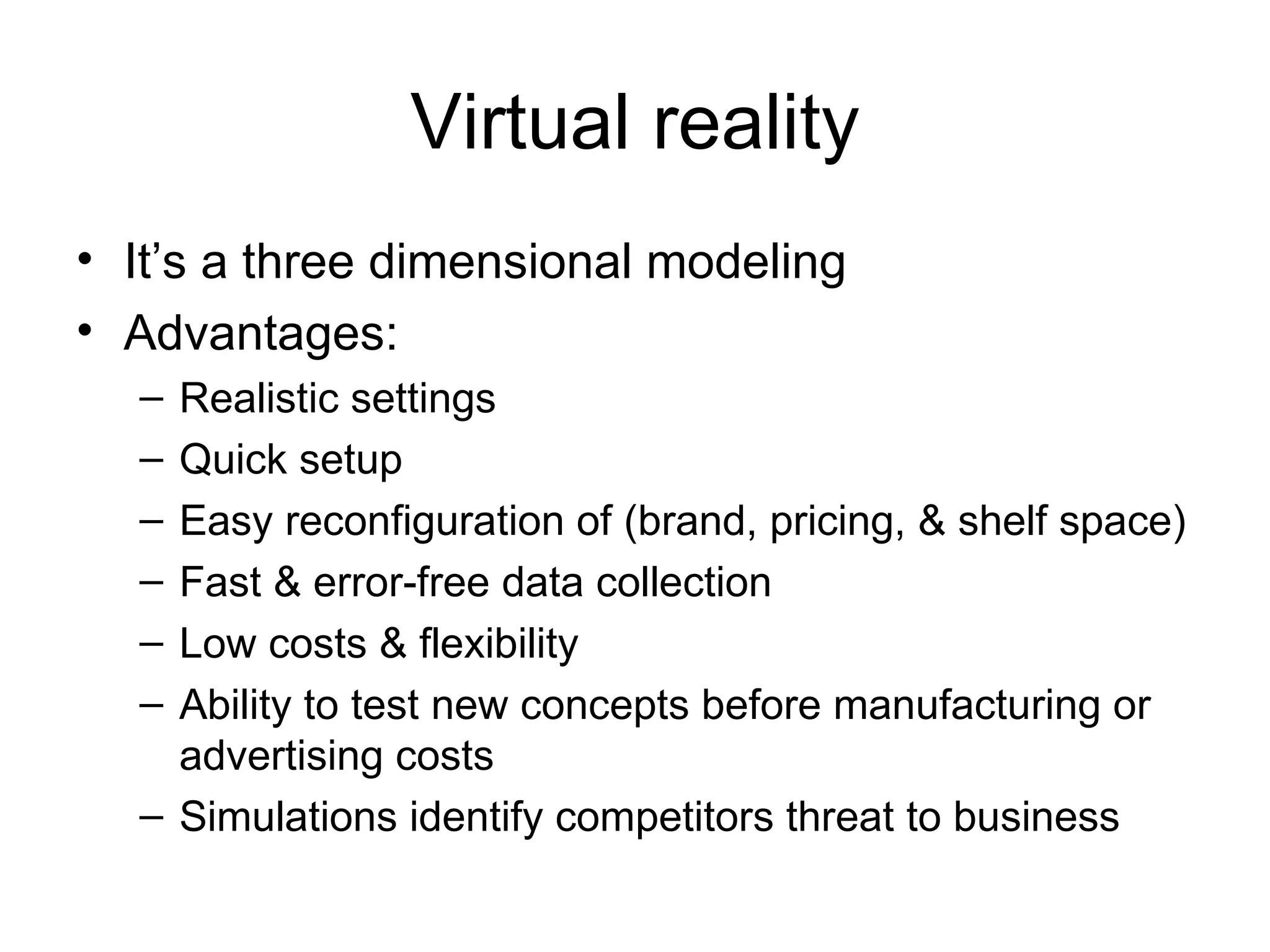 Virtual reality It’s a three dimensional modeling Advantages: Realistic settings Quick setup Easy reconfiguration of (brand, pricing, & shelf space) Fast & error-free data collection Low costs & flexibility Ability to test new concepts before manufacturing or advertising costs Simulations identify competitors threat to business 