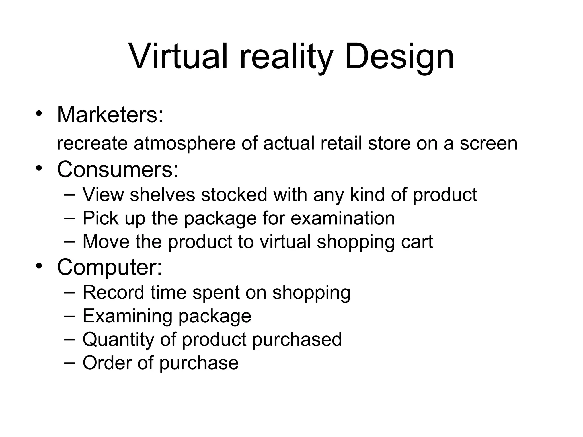 Virtual reality Design Marketers:  recreate atmosphere of actual retail store on a screen   Consumers:  View shelves stocked with any kind of product Pick up the package for examination Move the product to virtual shopping cart Computer: Record time spent on shopping Examining package Quantity of product purchased Order of purchase 