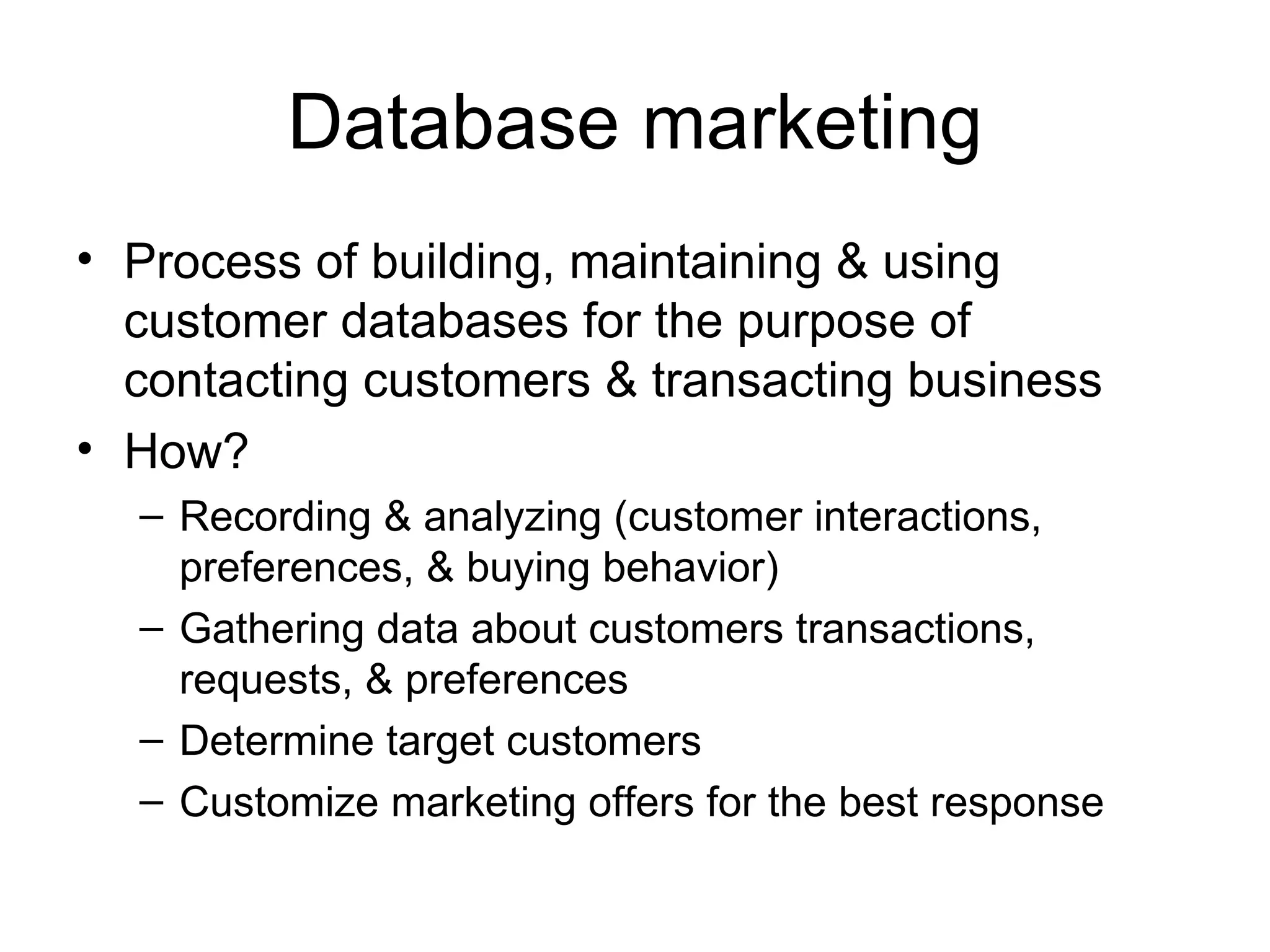 Database marketing Process of building, maintaining & using customer databases for the purpose of contacting customers & transacting business How? Recording & analyzing (customer interactions, preferences, & buying behavior) Gathering data about customers transactions, requests, & preferences Determine target customers Customize marketing offers for the best response 