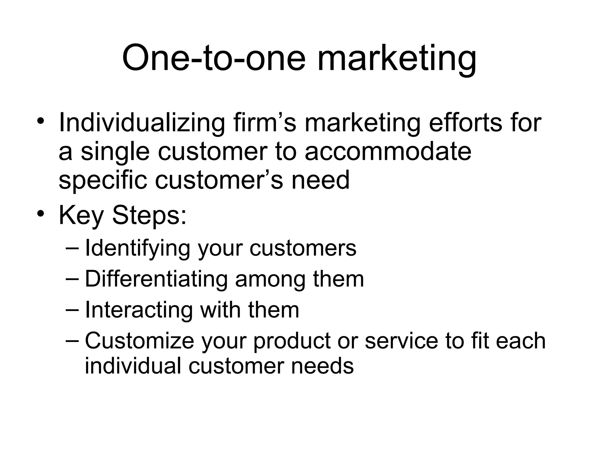 One-to-one marketing Individualizing firm’s marketing efforts for a single customer to accommodate specific customer’s need Key Steps: Identifying your customers Differentiating among them Interacting with them Customize your product or service to fit each individual customer needs 