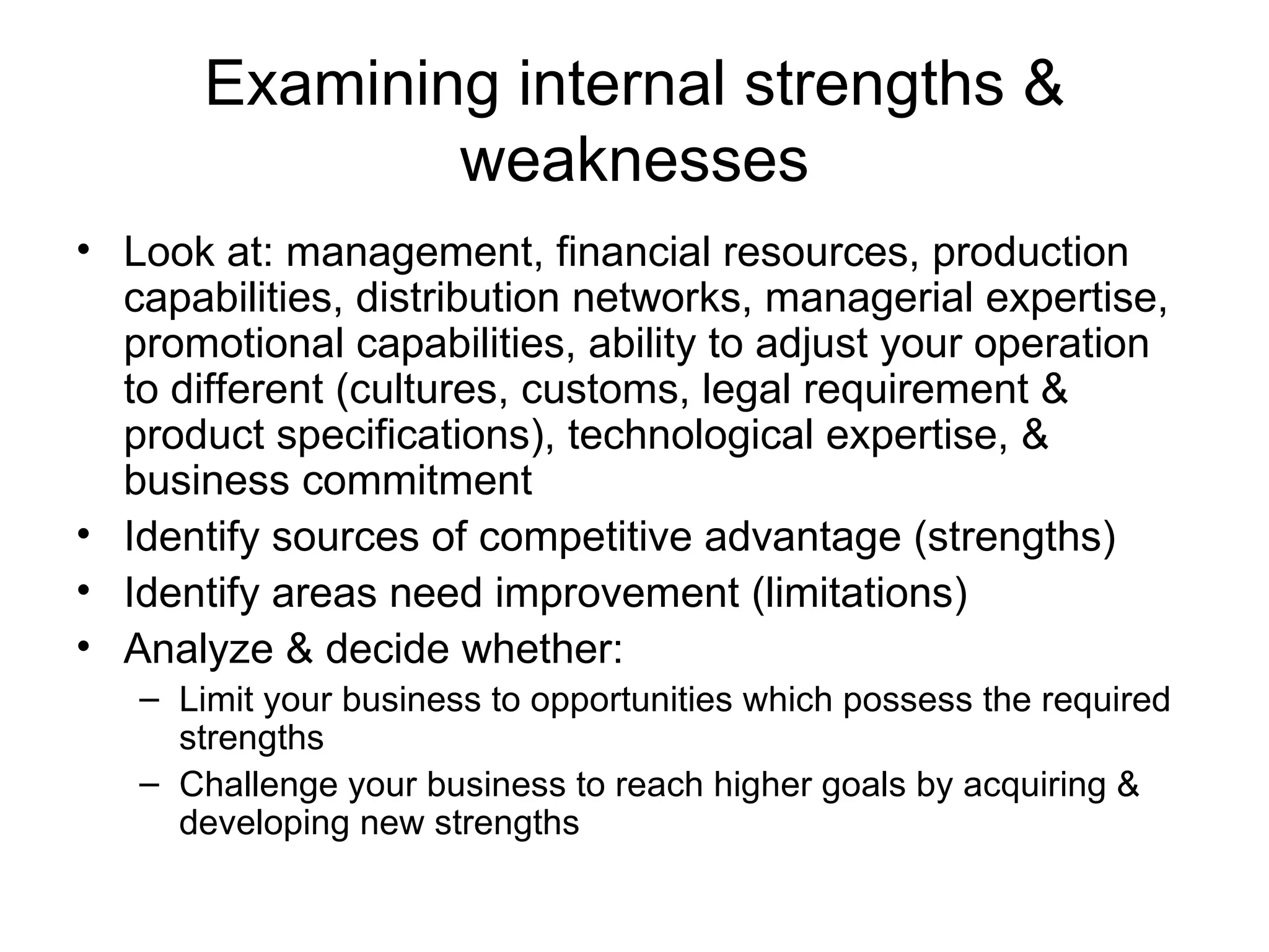 Examining internal strengths & weaknesses Look at: management, financial resources, production capabilities, distribution networks, managerial expertise, promotional capabilities, ability to adjust your operation to different (cultures, customs, legal requirement & product specifications), technological expertise, & business commitment Identify sources of competitive advantage (strengths) Identify areas need improvement (limitations) Analyze & decide whether: Limit your business to opportunities which possess the required strengths Challenge your business to reach higher goals by acquiring & developing new strengths 