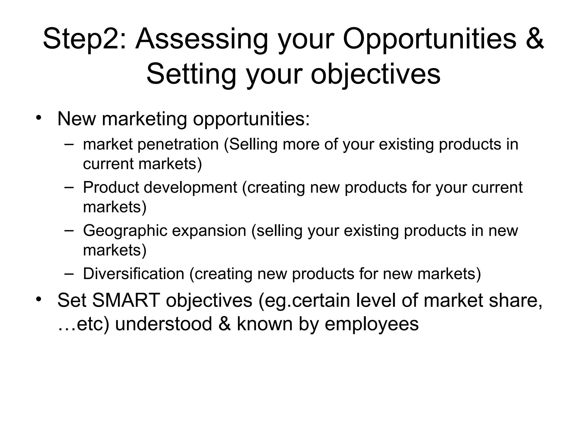 Step2: Assessing your Opportunities & Setting your objectives New marketing opportunities: market penetration (Selling more of your existing products in current markets) Product development (creating new products for your current markets) Geographic expansion (selling your existing products in new markets) Diversification (creating new products for new markets) Set SMART objectives (eg.certain level of market share,…etc) understood & known by employees 
