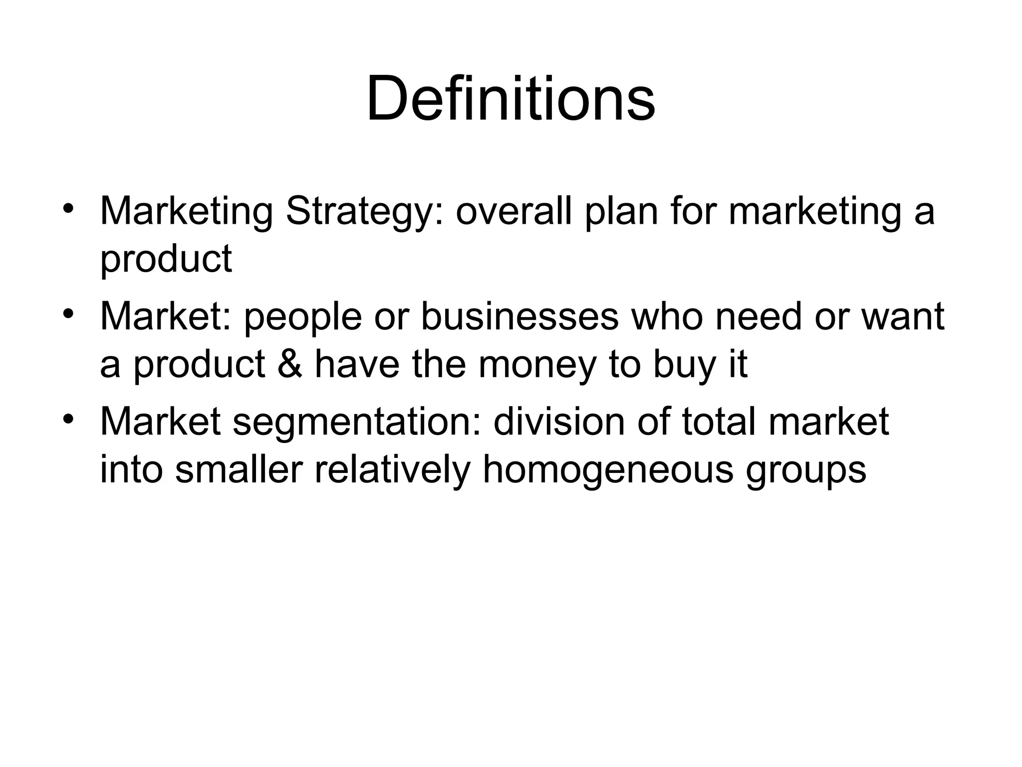 Definitions Marketing Strategy: overall plan for marketing a product Market: people or businesses who need or want a product & have the money to buy it Market segmentation: division of total market into smaller relatively homogeneous groups 
